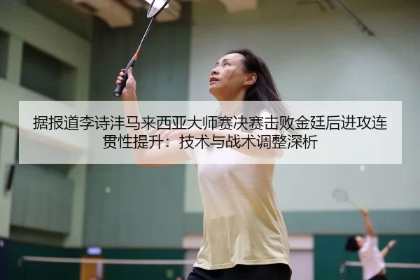 据报道李诗沣马来西亚大师赛决赛击败金廷后进攻连贯性提升：技术与战术调整深析
